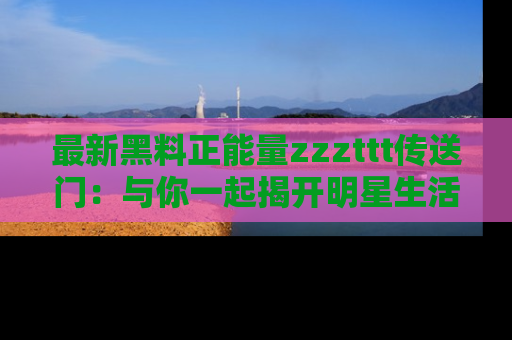 最新黑料正能量zzzttt传送门:与你一起揭开明星生活的神秘地址!