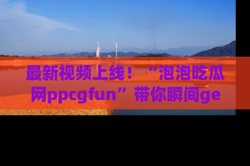 最新视频上线！“泡泡吃瓜网ppcgfun”带你瞬间get吃瓜圈的秘密
