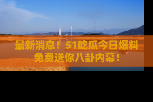 最新消息！51吃瓜今日爆料免费送你八卦内幕！