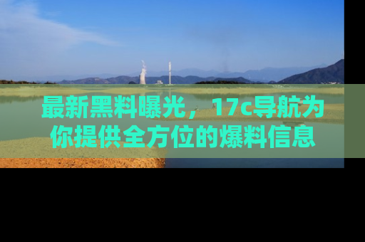 最新黑料曝光,17c导航为你提供全方位的爆料信息