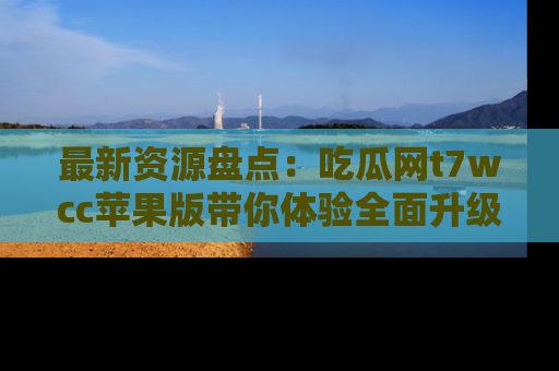 最新资源盘点：吃瓜网t7wcc苹果版带你体验全面升级