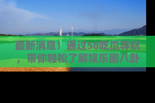最新消息！通过58吃瓜导航，带你轻松了解娱乐圈八卦动态！