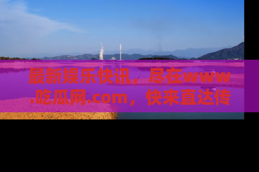 最新娱乐快讯,尽在www.吃瓜网.com,快来直达传送门收获惊喜吧!