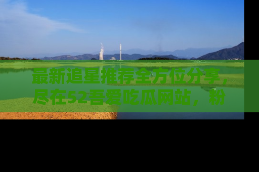 最新追星推荐全方位分享，尽在52吾爱吃瓜网站，粉丝必看