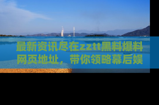 最新资讯尽在zztt黑料爆料网页地址，带你领略幕后娱乐圈的精彩瞬间！
